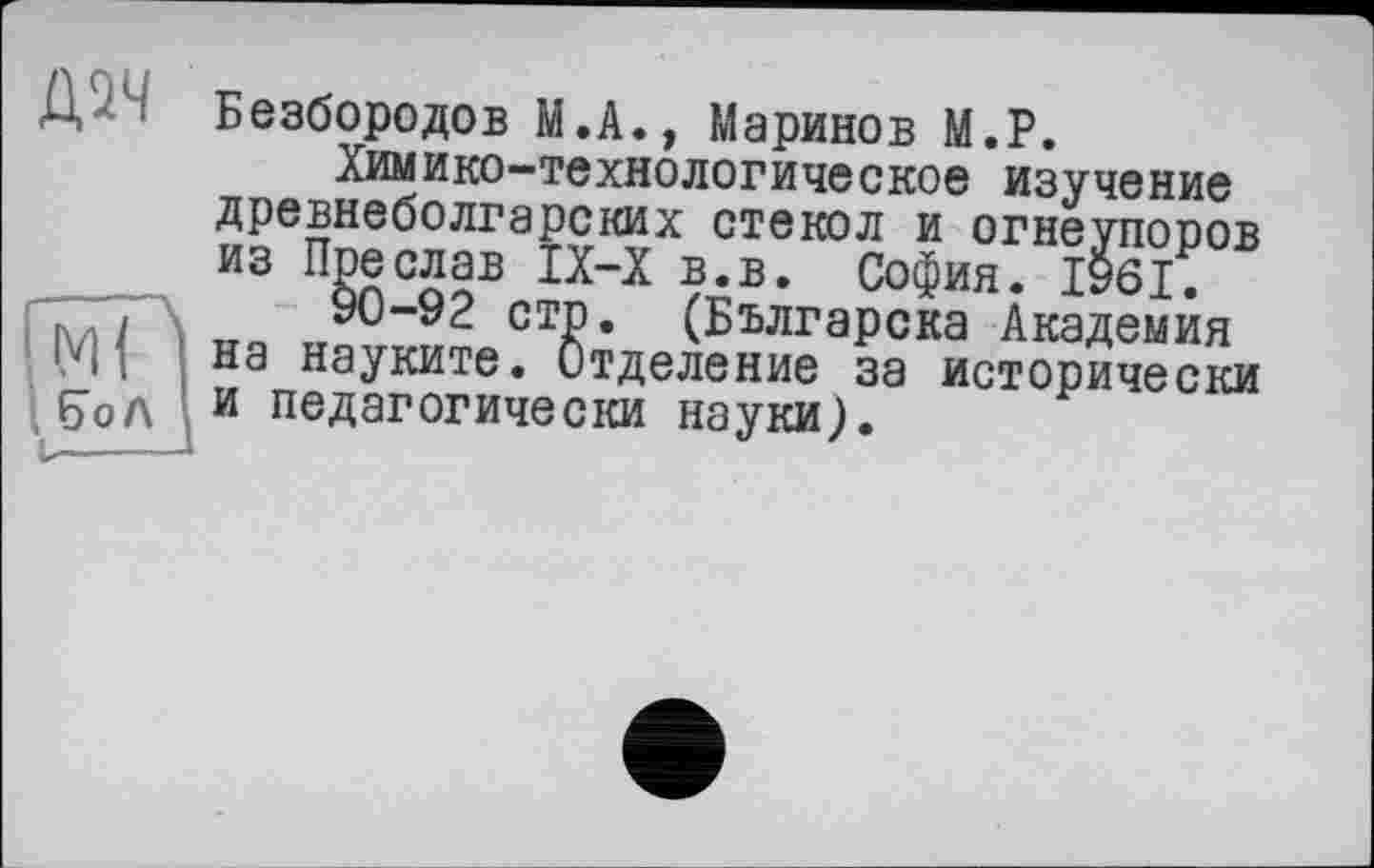 ﻿Д - Безбородов М.А., Маринов М.Р.
Химико-технологическое изучение древнеболгарских стекол и огнеупоров из Пре слав IX-X в.в. София. 1961.
ГгГГ/ \	90-92 стр. (Българска Академия
и ; j на науките. Отделение за исторически бЪл и педагогически науки).